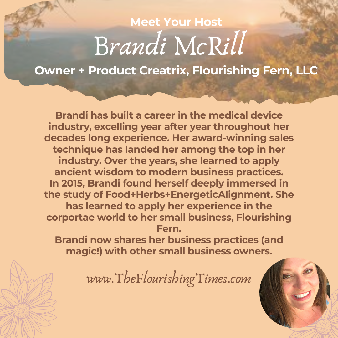 Brandi has built a career in the medical device industry, excelling year after year throughout her decades long experience. Her award-winning sales technique has landed her among the top in her industry. Over the years, she learned to apply ancient wisdom to modern business practices. In 2015, Brandi found herself deeply immersed in the study of Food+Herbs+EnergeticAlignment. She has learned to apply her experience in the corportae world to her small business, Flourishing Fern. Brandi now shares her business practices (and magic!) with other small business owners. www.TheFlourishingTimes.com